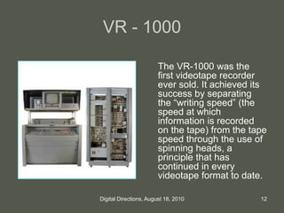 VR - 1000
The VR-1000 was the
first videotape recorder
ever sold. It achieved its
success by separating
the “writing speed” (the
speed at which
information is recorded
on the tape) from the tape
speed through the use of
spinning heads, a
principle that has
continued in every
videotape format to date.
12Digital Directions, August 18, 2010
 