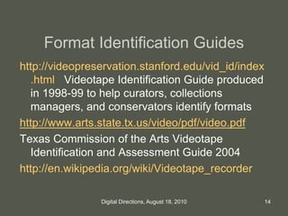 Format Identification Guides
http://videopreservation.stanford.edu/vid_id/index
.html Videotape Identification Guide produced
in 1998-99 to help curators, collections
managers, and conservators identify formats
http://www.arts.state.tx.us/video/pdf/video.pdf
Texas Commission of the Arts Videotape
Identification and Assessment Guide 2004
http://en.wikipedia.org/wiki/Videotape_recorder
14Digital Directions, August 18, 2010
 