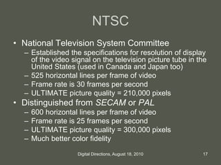 NTSC
• National Television System Committee
– Established the specifications for resolution of display
of the video signal on the television picture tube in the
United States (used in Canada and Japan too)
– 525 horizontal lines per frame of video
– Frame rate is 30 frames per second
– ULTIMATE picture quality = 210,000 pixels
• Distinguished from SECAM or PAL
– 600 horizontal lines per frame of video
– Frame rate is 25 frames per second
– ULTIMATE picture quality = 300,000 pixels
– Much better color fidelity
17Digital Directions, August 18, 2010
 