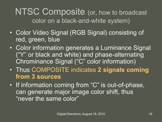 NTSC Composite (or, how to broadcast
color on a black-and-white system)
• Color Video Signal (RGB Signal) consisting of
red, green, blue
• Color information generates a Luminance Signal
(“Y” or black and white) and phase-alternating
Chrominance Signal (“C” color information)
• Thus COMPOSITE indicates 2 signals coming
from 3 sources
• If information coming from “C” is out-of-phase,
can generate major image color shift, thus
“never the same color”
18Digital Directions, August 18, 2010
 
