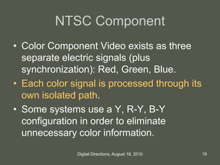 NTSC Component
• Color Component Video exists as three
separate electric signals (plus
synchronization): Red, Green, Blue.
• Each color signal is processed through its
own isolated path.
• Some systems use a Y, R-Y, B-Y
configuration in order to eliminate
unnecessary color information.
19Digital Directions, August 18, 2010
 
