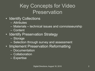 Key Concepts for Video
Preservation
• Identify Collections
– Attributes
– Materials – technical issues and connoisseurship
– Content
• Identify Preservation Strategy
– Storage
– Selection through survey and assessment
• Implement Preservation Reformatting
– Documentation
– Collaboration
– Expertise
2Digital Directions, August 18, 2010
 