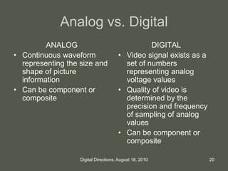 Analog vs. Digital
ANALOG
• Continuous waveform
representing the size and
shape of picture
information
• Can be component or
composite
DIGITAL
• Video signal exists as a
set of numbers
representing analog
voltage values
• Quality of video is
determined by the
precision and frequency
of sampling of analog
values
• Can be component or
composite
20Digital Directions, August 18, 2010
 