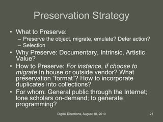 Preservation Strategy
• What to Preserve:
– Preserve the object, migrate, emulate? Defer action?
– Selection
• Why Preserve: Documentary, Intrinsic, Artistic
Value?
• How to Preserve: For instance, if choose to
migrate In house or outside vendor? What
preservation “format”? How to incorporate
duplicates into collections?
• For whom: General public through the Internet;
lone scholars on-demand; to generate
programming?
21Digital Directions, August 18, 2010
 