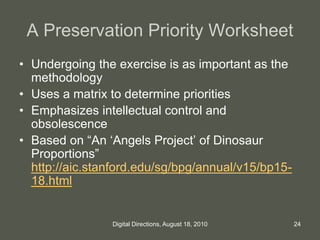 A Preservation Priority Worksheet
• Undergoing the exercise is as important as the
methodology
• Uses a matrix to determine priorities
• Emphasizes intellectual control and
obsolescence
• Based on “An ‘Angels Project’ of Dinosaur
Proportions”
http://aic.stanford.edu/sg/bpg/annual/v15/bp15-
18.html
24Digital Directions, August 18, 2010
 