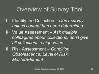 Overview of Survey Tool
I. Identify the Collection – Don’t survey
unless content has been determined
II. Value Assessment – Ask multiple
colleagues about collections; don’t give
all collections a high value
III. Risk Assessment – Condition,
Obsolescence, Level of Risk,
Master/Element
25Digital Directions, August 18, 2010
 