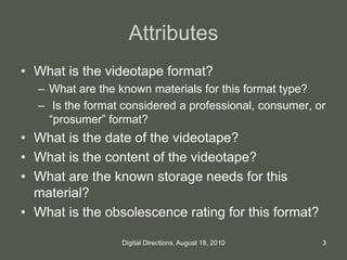 Attributes
• What is the videotape format?
– What are the known materials for this format type?
– Is the format considered a professional, consumer, or
“prosumer” format?
• What is the date of the videotape?
• What is the content of the videotape?
• What are the known storage needs for this
material?
• What is the obsolescence rating for this format?
3Digital Directions, August 18, 2010
 