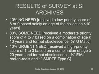 RESULTS of SURVEY at SI
ARCHIVES
• 10% NO NEED [received a low-priority score of
8 or 9 based solely on age of the collection ≤10
years]
• 80% SOME NEED [received a moderate priority
score of 4 to 7 based on a combination of age ≥
10 years and format obsolescence: ¾” U Matic]
• 10% URGENT NEED [received a high-priority
score of 1 to 3 based on a combination of age ≥
20 years and format obsolescence: ½” EIAJ
reel-to-reels and 1” SMPTE Type C]
30Digital Directions, August 18, 2010
 