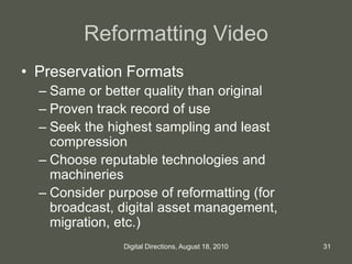 Reformatting Video
• Preservation Formats
– Same or better quality than original
– Proven track record of use
– Seek the highest sampling and least
compression
– Choose reputable technologies and
machineries
– Consider purpose of reformatting (for
broadcast, digital asset management,
migration, etc.)
31Digital Directions, August 18, 2010
 