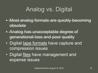 Analog vs. Digital
• Most analog formats are quickly becoming
obsolete
• Analog has unacceptable degree of
generational loss and poor quality
• Digital tape formats have capture and
compression issues
• Digital files have management and
expense issues
32Digital Directions, August 18, 2010
 