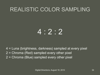 REALISTIC COLOR SAMPLING
4 : 2 : 2
4 = Luna (brightness, darkness) sampled at every pixel
2 = Chroma (Red) sampled every other pixel
2 = Chroma (Blue) sampled every other pixel
34Digital Directions, August 18, 2010
 