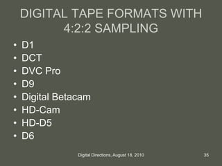 DIGITAL TAPE FORMATS WITH
4:2:2 SAMPLING
• D1
• DCT
• DVC Pro
• D9
• Digital Betacam
• HD-Cam
• HD-D5
• D6
35Digital Directions, August 18, 2010
 