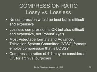 COMPRESSION RATIO
Lossy vs. Lossless
• No compression would be best but is difficult
and expensive
• Lossless compression is OK but also difficult
and expensive, not “robust” (yet)
• Most Videotape formats and Advanced
Television System Committee [ATSC] formats
employ compression that is LOSSY
• Compression ratios of 4:1 may be considered
OK for archival purposes
36Digital Directions, August 18, 2010
 
