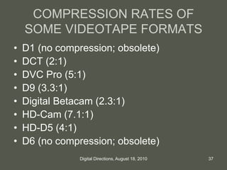 COMPRESSION RATES OF
SOME VIDEOTAPE FORMATS
• D1 (no compression; obsolete)
• DCT (2:1)
• DVC Pro (5:1)
• D9 (3.3:1)
• Digital Betacam (2.3:1)
• HD-Cam (7.1:1)
• HD-D5 (4:1)
• D6 (no compression; obsolete)
37Digital Directions, August 18, 2010
 