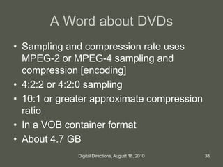A Word about DVDs
• Sampling and compression rate uses
MPEG-2 or MPEG-4 sampling and
compression [encoding]
• 4:2:2 or 4:2:0 sampling
• 10:1 or greater approximate compression
ratio
• In a VOB container format
• About 4.7 GB
38Digital Directions, August 18, 2010
 