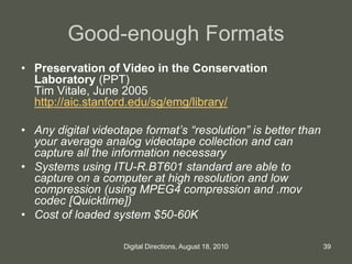 Good-enough Formats
• Preservation of Video in the Conservation
Laboratory (PPT)
Tim Vitale, June 2005
http://aic.stanford.edu/sg/emg/library/
• Any digital videotape format’s “resolution” is better than
your average analog videotape collection and can
capture all the information necessary
• Systems using ITU-R.BT601 standard are able to
capture on a computer at high resolution and low
compression (using MPEG4 compression and .mov
codec [Quicktime])
• Cost of loaded system $50-60K
39Digital Directions, August 18, 2010
 