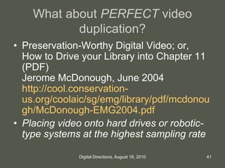 What about PERFECT video
duplication?
• Preservation-Worthy Digital Video; or,
How to Drive your Library into Chapter 11
(PDF)
Jerome McDonough, June 2004
http://cool.conservation-
us.org/coolaic/sg/emg/library/pdf/mcdonou
gh/McDonough-EMG2004.pdf
• Placing video onto hard drives or robotic-
type systems at the highest sampling rate
41Digital Directions, August 18, 2010
 