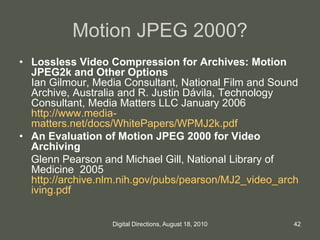 Motion JPEG 2000?
• Lossless Video Compression for Archives: Motion
JPEG2k and Other Options
Ian Gilmour, Media Consultant, National Film and Sound
Archive, Australia and R. Justin Dávila, Technology
Consultant, Media Matters LLC January 2006
http://www.media-
matters.net/docs/WhitePapers/WPMJ2k.pdf
• An Evaluation of Motion JPEG 2000 for Video
Archiving
Glenn Pearson and Michael Gill, National Library of
Medicine 2005
http://archive.nlm.nih.gov/pubs/pearson/MJ2_video_arch
iving.pdf
42Digital Directions, August 18, 2010
 