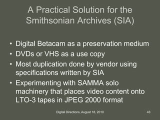 A Practical Solution for the
Smithsonian Archives (SIA)
• Digital Betacam as a preservation medium
• DVDs or VHS as a use copy
• Most duplication done by vendor using
specifications written by SIA
• Experimenting with SAMMA solo
machinery that places video content onto
LTO-3 tapes in JPEG 2000 format
43Digital Directions, August 18, 2010
 