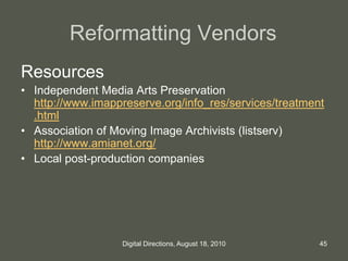 Reformatting Vendors
Resources
• Independent Media Arts Preservation
http://www.imappreserve.org/info_res/services/treatment
.html
• Association of Moving Image Archivists (listserv)
http://www.amianet.org/
• Local post-production companies
45Digital Directions, August 18, 2010
 