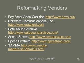 Reformatting Vendors
• Bay Area Video Coalition http://www.bavc.org/
• Crawford Communications, Inc.
http://www.crawford.com
• Safe Sound Archive
http://www.safesoundarchive.com/
• Scene Savers http://www.scenesavers.com
• Specs Brothers http://www.specsbros.com/
• SAMMA http://www.media-
matters.net/aboutus.html
46Digital Directions, August 18, 2010
 