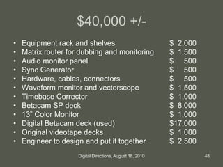 $40,000 +/-
• Equipment rack and shelves $ 2,000
• Matrix router for dubbing and monitoring $ 1,500
• Audio monitor panel $ 500
• Sync Generator $ 500
• Hardware, cables, connectors $ 500
• Waveform monitor and vectorscope $ 1,500
• Timebase Corrector $ 1,000
• Betacam SP deck $ 8,000
• 13” Color Monitor $ 1,000
• Digital Betacam deck (used) $17,000
• Original videotape decks $ 1,000
• Engineer to design and put it together $ 2,500
48Digital Directions, August 18, 2010
 