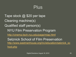 Plus
Tape stock @ $20 per tape
Cleaning machine(s)
Qualified staff person(s)
NYU Film Preservation Program
http://cinema.tisch.nyu.edu/page/miap.html
Selznick School of Film Preservation
http://www.eastmanhouse.org/inc/education/selznick_sc
hool.php
49Digital Directions, August 18, 2010
 