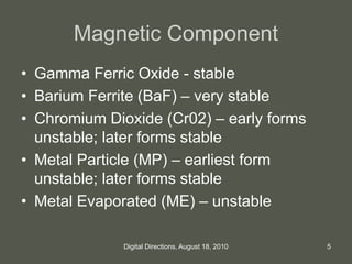 Magnetic Component
• Gamma Ferric Oxide - stable
• Barium Ferrite (BaF) – very stable
• Chromium Dioxide (Cr02) – early forms
unstable; later forms stable
• Metal Particle (MP) – earliest form
unstable; later forms stable
• Metal Evaporated (ME) – unstable
5Digital Directions, August 18, 2010
 
