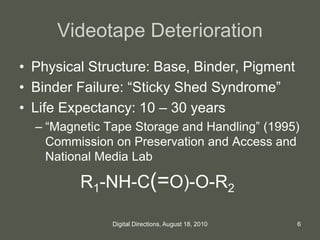 Videotape Deterioration
• Physical Structure: Base, Binder, Pigment
• Binder Failure: “Sticky Shed Syndrome”
• Life Expectancy: 10 – 30 years
– “Magnetic Tape Storage and Handling” (1995)
Commission on Preservation and Access and
National Media Lab
R1-NH-C(=O)-O-R2
6Digital Directions, August 18, 2010
 