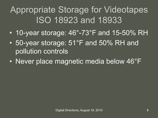 Appropriate Storage for Videotapes
ISO 18923 and 18933
• 10-year storage: 46°-73°F and 15-50% RH
• 50-year storage: 51°F and 50% RH and
pollution controls
• Never place magnetic media below 46°F
8Digital Directions, August 18, 2010
 