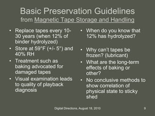 Basic Preservation Guidelines
from Magnetic Tape Storage and Handling
• Replace tapes every 10-
30 years (when 12% of
binder hydrolyzed)
• Store at 59°F (+/- 5°) and
40% RH
• Treatment such as
baking advocated for
damaged tapes
• Visual examination leads
to quality of playback
diagnosis
• When do you know that
12% has hydrolyzed?
• Why can’t tapes be
frozen? (lubricant)
• What are the long-term
effects of baking or
other?
• No conclusive methods to
show correlation of
physical state to sticky
shed
9Digital Directions, August 18, 2010
 