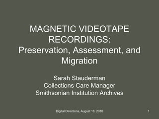 MAGNETIC VIDEOTAPE
RECORDINGS:
Preservation, Assessment, and
Migration
Sarah Stauderman
Collections Care Manager
Smithsonian Institution Archives
1Digital Directions, August 18, 2010
 
