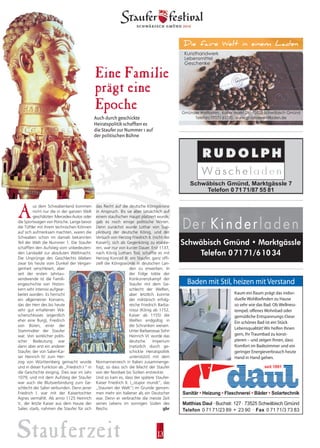 Stauferzeit 13
das Recht auf die deutsche Königskrone
in Anspruch. Bis sie aber tatsächlich auf
einem staufischen Haupt platziert wurde,
gab es noch einige politische Wirren.
Denn zunächst wurde Lothar von Sup-
plinburg der deutsche König, und der
Versuch von Herzog Friedrich II. (nicht der
Kaiser!), sich als Gegenkönig zu etablie-
ren, war nur von kurzer Dauer. Erst 1137,
nach König Lothars Tod, schaffte es mit
Herzog Konrad III. ein Staufer, ganz offi-
ziell die Königswürde in deutschen Lan-
den zu erwerben. In
der Folge tobte der
Konkurrenzkampf der
Staufer mit dem Ge-
schlecht der Welfen,
aber letztlich konnte
der militärisch erfolg-
reiche Friedrich Barba-
rossa (König ab 1152,
Kaiser ab 1155) die
Welfen endgültig in
die Schranken weisen.
Unter Barbarossas Sohn
Heinrich VI. wurde das
deutsche Imperium
(natürlich durch ge-
schickte Heiratspolitik
unterstützt) mit dem
Normannenreich in Italien zusammenge-
fügt, so dass sich die Macht der Staufer
von der Nordsee bis Sizilien erstreckte.
Und so kam es, dass der spätere Staufer-
Kaiser Friedrich II. („stupor mundi“, das
„Staunen der Welt“) im Grunde genom-
men mehr ein Italiener als ein Deutscher
war. Denn er verbrachte die meiste Zeit
seines Lebens im sonnigen Süden des
Reichs. gbr
A
us dem Schwabenland kommen
nicht nur die in der ganzen Welt
geschätzten Mercedes-Autos oder
die Sportwagen von Porsche. Lange bevor
die Tüftler mit ihrem technischen Können
auf sich aufmerksam machten, waren die
Schwaben schon im damals bekannten
Teil der Welt die Nummer 1. Die Staufer
schafften den Aufstieg vom unbedeuten-
den Landadel zur absoluten Weltmacht.
Die Ursprünge des Geschlechts blieben
zwar bis heute vom Dunkel der Vergan-
genheit verschleiert, aber
seit der ersten Jahrtau-
sendwende ist die Famili-
engeschichte von Histori-
kern sehr intensiv aufgear-
beitet worden. Es herrscht
ein allgemeiner Konsens,
das der Herr des bis heute
sehr gut erhaltenen Wä-
scherschlosses (eigentlich
eher eine Burg), Friedrich
von Büren, einer der
Stammväter der Staufer
war. Von wirklicher politi-
scher Bedeutung war
dann aber erst ein anderer
Staufer, der von Salier-Kai-
ser Heinrich IV. zum Her-
zog von Württemberg gemacht wurde
und in dieser Funktion als „Friedrich I.“ in
die Geschichte einging. Dies war im Jahr
1079, und mit dem Aufstieg der Staufer
war auch die Blutsverbindung zum Ge-
schlecht der Salier verbunden. Denn jener
Friedrich I. war mit der Kaisertochter
Agnes vermählt. Als anno 1125 Heinrich
V., der letzte Kaiser aus dem Hause der
Salier, starb, nahmen die Staufer für sich
Eine Familie
prägt eine
Epoche
die Staufer zur Nummer 1 auf
Auch durch geschickte
Heiratspolitik schafften es
der p0litischen Bühne
Schwäbisch Gmünd • Marktgässle
Telefon 07171/61034
 