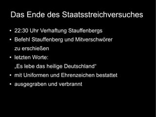Das Ende des Staatsstreichversuches
● 22:30 Uhr Verhaftung Stauffenbergs
● Befehl Stauffenberg und Mitverschwörer
zu erschießen
● letzten Worte:
„Es lebe das heilige Deutschland“
● mit Uniformen und Ehrenzeichen bestattet
● ausgegraben und verbrannt
 