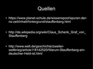 Quellen
● https://www.planet-schule.de/wissenspool/spuren-der-
ns-zeit/inhalt/hintergrund/stauffenberg.html
● http://de.wikipedia.org/wiki/Claus_Schenk_Graf_von_
Stauffenberg
● http://www.welt.de/geschichte/zweiter-
weltkrieg/article118142520/Warum-Stauffenberg-ein-
deutscher-Held-ist.html
 