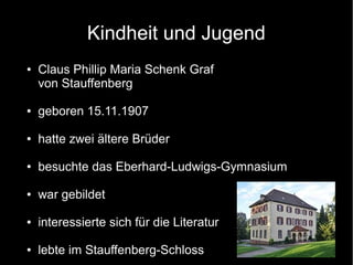 Kindheit und Jugend
● Claus Phillip Maria Schenk Graf
von Stauffenberg
● geboren 15.11.1907
● hatte zwei ältere Brüder
● besuchte das Eberhard-Ludwigs-Gymnasium
● war gebildet
● interessierte sich für die Literatur
● lebte im Stauffenberg-Schloss
 