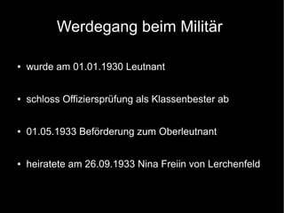 Werdegang beim Militär
● wurde am 01.01.1930 Leutnant
● schloss Offiziersprüfung als Klassenbester ab
● 01.05.1933 Beförderung zum Oberleutnant
● heiratete am 26.09.1933 Nina Freiin von Lerchenfeld
 