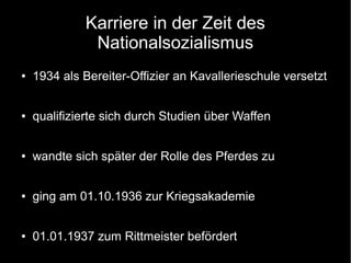 Karriere in der Zeit des
Nationalsozialismus
● 1934 als Bereiter-Offizier an Kavallerieschule versetzt
● qualifizierte sich durch Studien über Waffen
● wandte sich später der Rolle des Pferdes zu
● ging am 01.10.1936 zur Kriegsakademie
● 01.01.1937 zum Rittmeister befördert
 