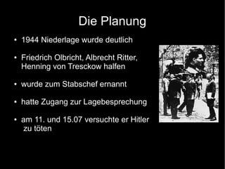Die Planung
● 1944 Niederlage wurde deutlich
● Friedrich Olbricht, Albrecht Ritter,
Henning von Tresckow halfen
● wurde zum Stabschef ernannt
● hatte Zugang zur Lagebesprechung
● am 11. und 15.07 versuchte er Hitler
zu töten
 