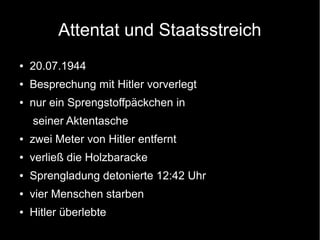 Attentat und Staatsstreich
● 20.07.1944
● Besprechung mit Hitler vorverlegt
● nur ein Sprengstoffpäckchen in
seiner Aktentasche
● zwei Meter von Hitler entfernt
● verließ die Holzbaracke
● Sprengladung detonierte 12:42 Uhr
● vier Menschen starben
● Hitler überlebte
 
