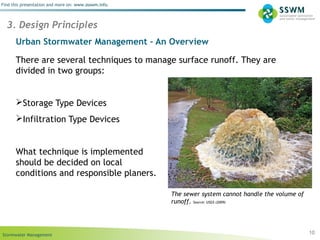 Stormwater Management
Find this presentation and more on: www.ssswm.info.
Urban Stormwater Management – An Overview
There are several techniques to manage surface runoff. They are
divided in two groups:
Storage Type Devices
Infiltration Type Devices
What technique is implemented
should be decided on local
conditions and responsible planers.
10
3. Design Principles
The sewer system cannot handle the volume of
runoff. Source: USGS (2009)
 