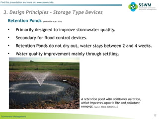 Stormwater Management
Find this presentation and more on: www.ssswm.info.
Retention Ponds (PARKINSON et al. 2010)
• Primarily designed to improve stormwater quality.
• Secondary for flood control devices.
• Retention Ponds do not dry out, water stays between 2 and 4 weeks.
• Water quality improvement mainly through settling.
12
3. Design Principles – Storage Type Devices
A retention pond with additional aeration,
which improves aquatic life and pollutant
removal. Source: KASCO MARINE (n.y.)
 