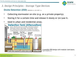 Stormwater Management
Find this presentation and more on: www.ssswm.info.
Onsite Detention (OSD) (PARKINSON et al. 2010; UPRCT n.y.)
• Collecting stormwater on-site (e.g. on a private property).
• Storing it for a certain time and release it slowly or (re-)use it.
• Used in urban and residential areas.
13
3. Design Principles – Storage Type Devices
A possible OSD design with modular tank boxes.
Source: ATLANTIS (n.y.)
 