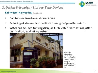 Stormwater Management
Find this presentation and more on: www.ssswm.info.
Rainwater Harvesting (TRCA & CVC 2010)
• Can be used in urban and rural areas.
• Reducing of stormwater runoff and storage of potable water
• Water can be used for irrigation, as flush water for toilets or, after
purification, as drinking water.
14
3. Design Principles – Storage Type Devices
Rooftop
rainwater
harvesting in
Urban Areas
using a
Plastic Tank.
Source: VISHWANATH
(n.y.)
 