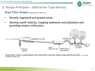 Stormwater Management
Find this presentation and more on: www.ssswm.info.
Grass Filter Stripes (BARR ENGINEERING COMPANY 2001)
• Densely vegetated and graded areas.
• Slowing runoff velocity, trapping sediments and pollutants and
providing modest infiltration.
18
3. Design Principles – Infiltration Type Devices
Grass filter stripe in combination with infiltration trenches (stone drop) and forest filter. Source: BARR
ENGINEERING COMPANY (2001)
 