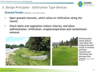 Stormwater Management
Find this presentation and more on: www.ssswm.info.
Grassed Swales (PARKINSON et al. 2010; TRCA & CVC 2010)
• Open grassed channels, which allow an infiltration along the
course.
• Check dams and vegetation reduce velocity, and allow
sedimentation, infiltration, evapotranspiration and contaminant
removal.
19
3. Design Principles – Infiltration Type Devices
Enhanced grass
swales feature
check dams that
temporarily pond
runoff to increase
pollutant
retention and
infiltration and
decrease flow
velocity. Source: TRCA &
CVC (2010)
 
