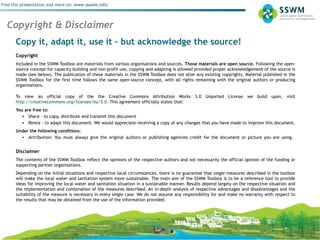 Stormwater Management
Find this presentation and more on: www.ssswm.info.
Copy it, adapt it, use it – but acknowledge the source!
Copyright
Included in the SSWM Toolbox are materials from various organisations and sources. Those materials are open source. Following the open-
source concept for capacity building and non-profit use, copying and adapting is allowed provided proper acknowledgement of the source is
made (see below). The publication of these materials in the SSWM Toolbox does not alter any existing copyrights. Material published in the
SSWM Toolbox for the first time follows the same open-source concept, with all rights remaining with the original authors or producing
organisations.
To view an official copy of the the Creative Commons Attribution Works 3.0 Unported License we build upon, visit
http://creativecommons.org/licenses/by/3.0. This agreement officially states that:
You are free to:
• Share - to copy, distribute and transmit this document  
• Remix - to adapt this document. We would appreciate receiving a copy of any changes that you have made to improve this document.
Under the following conditions:
• Attribution: You must always give the original authors or publishing agencies credit for the document or picture you are using.
Disclaimer
The contents of the SSWM Toolbox reflect the opinions of the respective authors and not necessarily the official opinion of the funding or
supporting partner organisations.
Depending on the initial situations and respective local circumstances, there is no guarantee that single measures described in the toolbox
will make the local water and sanitation system more sustainable. The main aim of the SSWM Toolbox is to be a reference tool to provide
ideas for improving the local water and sanitation situation in a sustainable manner. Results depend largely on the respective situation and
the implementation and combination of the measures described. An in-depth analysis of respective advantages and disadvantages and the
suitability of the measure is necessary in every single case. We do not assume any responsibility for and make no warranty with respect to
the results that may be obtained from the use of the information provided.
 
Copyright & Disclaimer
 
