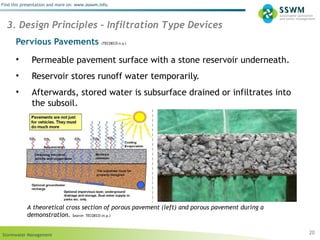 Stormwater Management
Find this presentation and more on: www.ssswm.info.
Pervious Pavements (TECOECO n.y.)
• Permeable pavement surface with a stone reservoir underneath.
• Reservoir stores runoff water temporarily.
• Afterwards, stored water is subsurface drained or infiltrates into
the subsoil.
20
3. Design Principles – Infiltration Type Devices
A theoretical cross section of porous pavement (left) and porous pavement during a
demonstration. Source: TECOECO (n.y.)
 