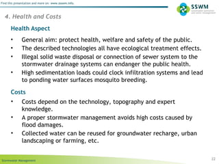 Stormwater Management
Find this presentation and more on: www.ssswm.info.
22
4. Health and Costs
• General aim: protect health, welfare and safety of the public.
• The described technologies all have ecological treatment effects.
• Illegal solid waste disposal or connection of sewer system to the
stormwater drainage systems can endanger the public health.
• High sedimentation loads could clock infiltration systems and lead
to ponding water surfaces mosquito breeding.
Health Aspect
Costs
• Costs depend on the technology, topography and expert
knowledge.
• A proper stormwater management avoids high costs caused by
flood damages.
• Collected water can be reused for groundwater recharge, urban
landscaping or farming, etc.
 