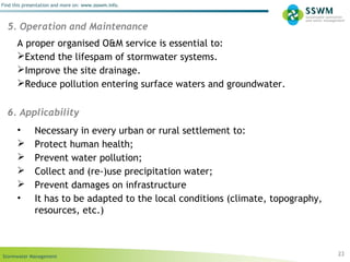 Stormwater Management
Find this presentation and more on: www.ssswm.info.
23
5. Operation and Maintenance
A proper organised O&M service is essential to:
Extend the lifespam of stormwater systems.
Improve the site drainage.
Reduce pollution entering surface waters and groundwater.
6. Applicability
• Necessary in every urban or rural settlement to:
 Protect human health;
 Prevent water pollution;
 Collect and (re-)use precipitation water;
 Prevent damages on infrastructure
• It has to be adapted to the local conditions (climate, topography,
resources, etc.)
 